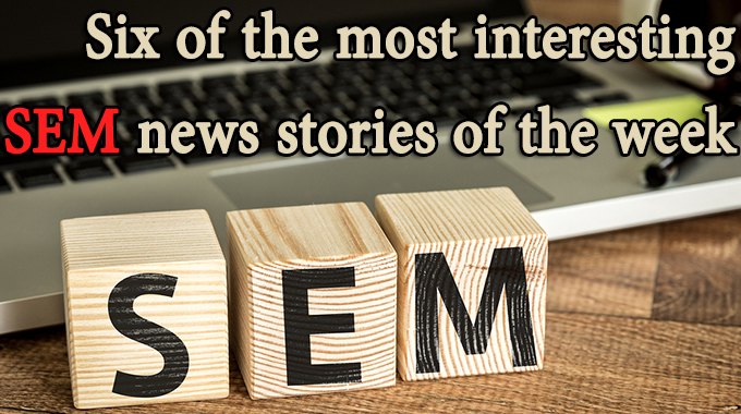 Six of the most interesting SEM news stories of the week